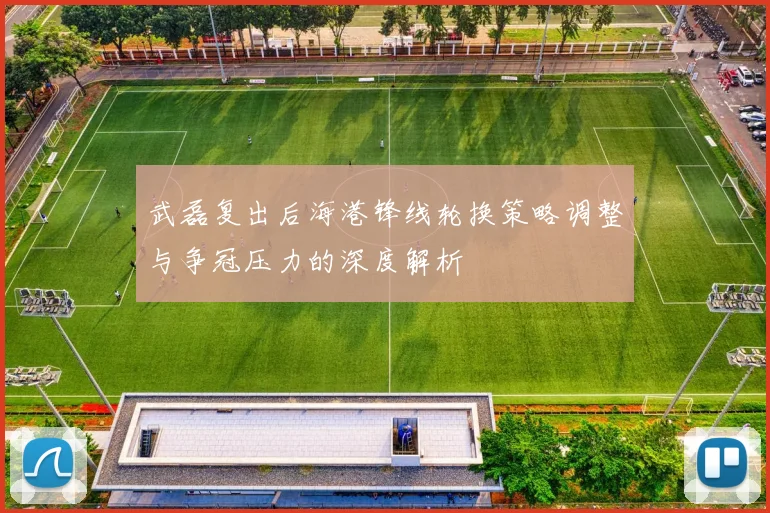 武磊复出后海港锋线轮换策略调整与争冠压力的深度解析