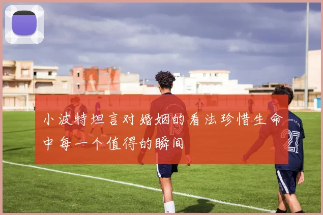 小波特坦言对婚姻的看法珍惜生命中每一个值得的瞬间