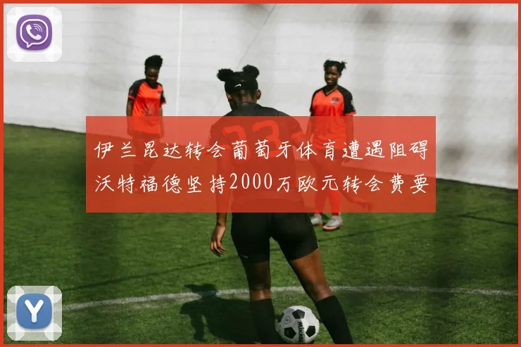伊兰昆达转会葡萄牙体育遭遇阻碍沃特福德坚持2000万欧元转会费要求