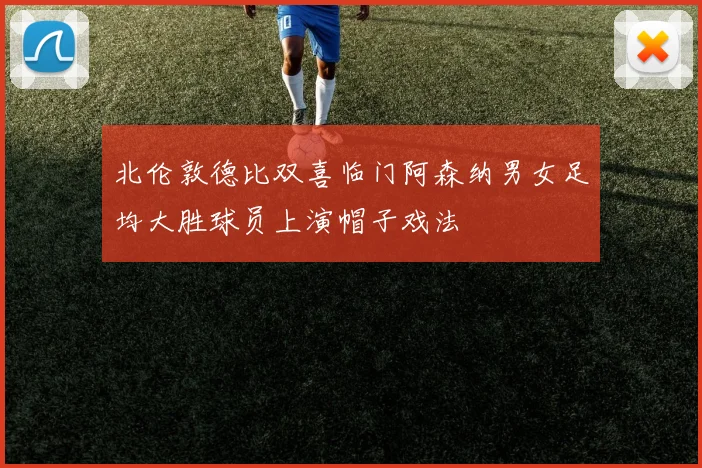 北伦敦德比双喜临门阿森纳男女足均大胜球员上演帽子戏法