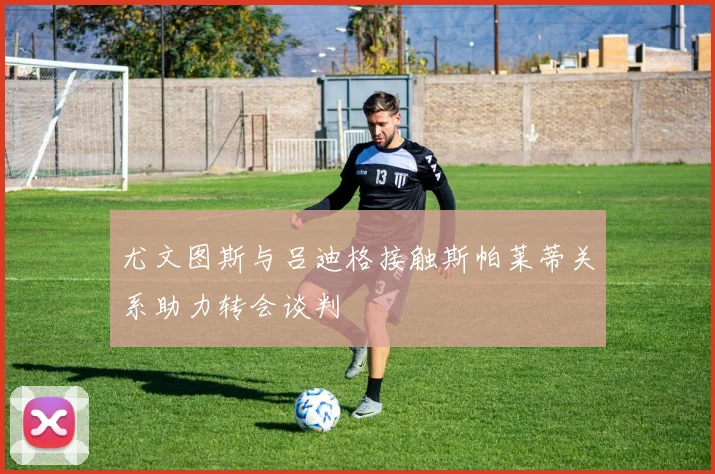 尤文图斯与吕迪格接触斯帕莱蒂关系助力转会谈判