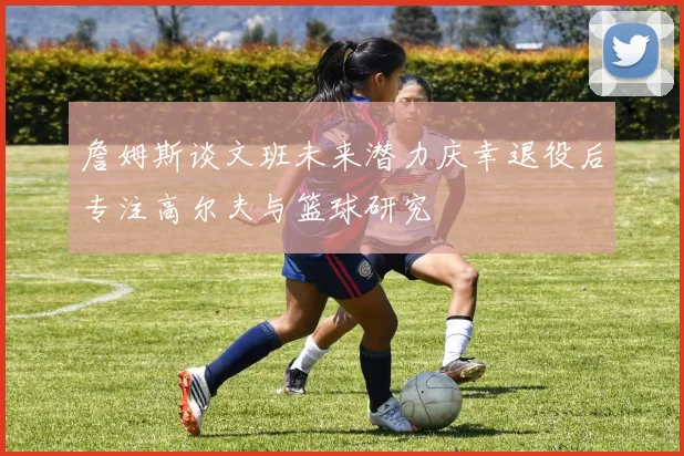 詹姆斯谈文班未来潜力庆幸退役后专注高尔夫与篮球研究