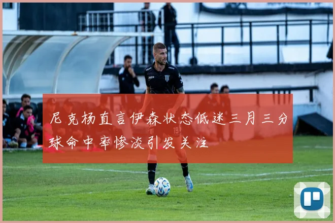 尼克杨直言伊森状态低迷三月三分球命中率惨淡引发关注