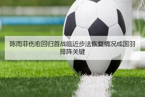陈雨菲伤愈回归首战临近步法恢复情况成国羽排阵关键