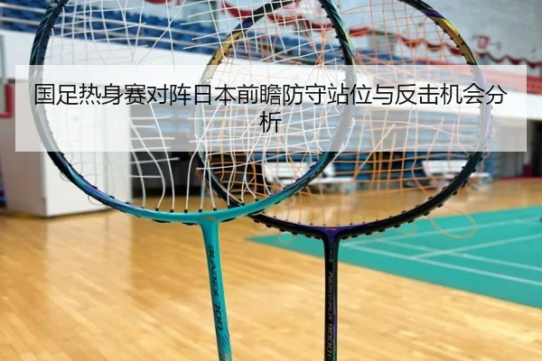 国足热身赛对阵日本前瞻防守站位与反击机会分析
